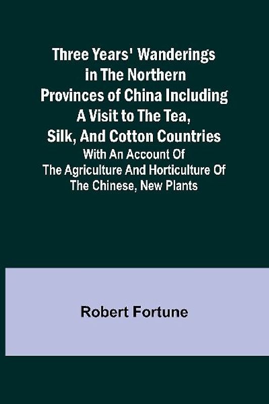 Three Years' Wanderings in the Northern Provinces of China Including a visit to the tea, silk, and cotton countries; with an account of the agriculture and horticulture of the Chinese, new plants