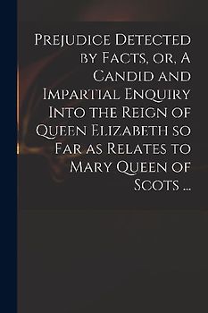 Prejudice Detected by Facts, or, A Candid and Impartial Enquiry Into the Reign of Queen Elizabeth so Far as Relates to Mary Queen of Scots ...