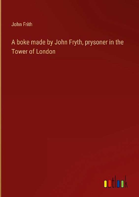 A boke made by John Fryth, prysoner in the Tower of London