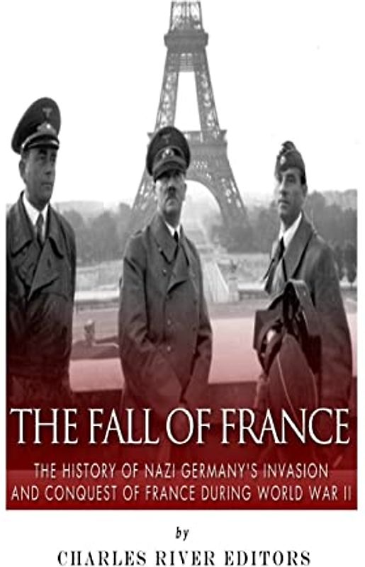 The Fall of France: The History of Nazi Germany’s Invasion and Conquest of France During World War II