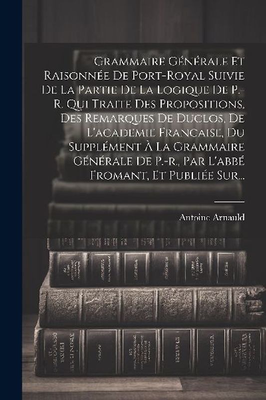 Grammaire Générale Et Raisonnée De Port-royal Suivie De La Partie De La Logique De P.-r. Qui Traite Des Propositions, Des Remarques De Duclos, De L'ac
