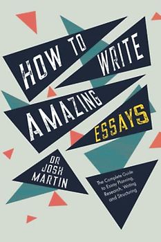 How to Write Amazing Essays: The Complete Guide to Essay Planning, Research, Writing and Structuring