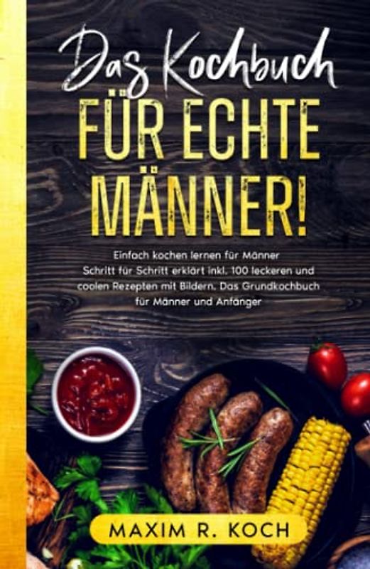 DAS KOCHBUCH FÜR ECHTE MÄNNER!: Einfach kochen lernen für Männer – Schritt für Schritt erklärt inkl. 100 leckeren und coolen Rezepten mit Bildern. Das Grundkochbuch für Männer und Anfänger