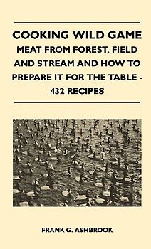 Cooking Wild Game - Meat From Forest, Field And Stream And How To Prepare It For The Table - 432 Recipes