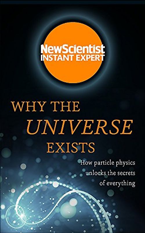 Why the Universe Exists: How particle physics unlocks the secrets of everything (New Scientist Instant Expert)