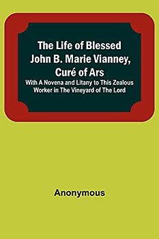 The Life of Blessed John B. Marie Vianney, Curé of Ars: With a Novena and Litany to this Zealous Worker in the Vineyard of the Lord