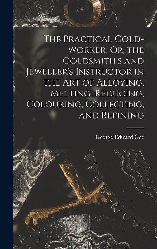 The Practical Gold-Worker, Or, the Goldsmith's and Jeweller's Instructor in the Art of Alloying, Melting, Reducing, Colouring, Collecting, and Refinin