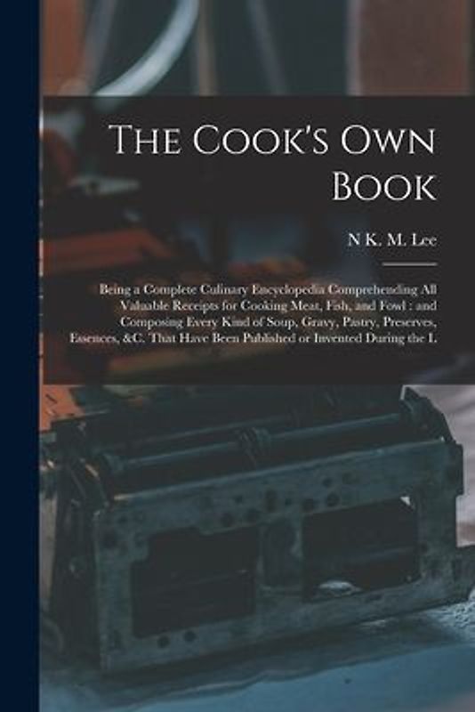 The Cook's own Book: Being a Complete Culinary Encyclopedia Comprehending all Valuable Receipts for Cooking Meat, Fish, and Fowl: and Compo