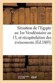 Situation de l'Egypte Au 1er Vendémiaire an 13, Et Récapitulation Des Événemens: Qui s'y Sont Succédés Depuis Le Départ de l'Armée Française