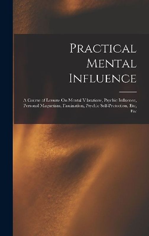 Practical Mental Influence: A Course of Lessons On Mental Vibrations, Psychic Influence, Personal Magnetism, Fascination, Psychic Self-Protection,