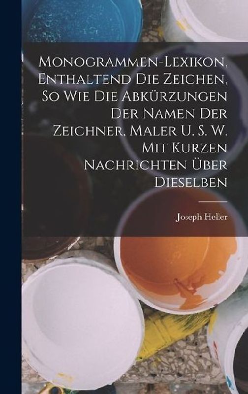 Monogrammen-Lexikon, Enthaltend Die Zeichen, So Wie Die Abkürzungen Der Namen Der Zeichner, Maler U. S. W. Mit Kurzen Nachrichten Über Dieselben