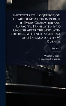 Institutes of Eloquence; or, The art of Speaking in Public, in Every Character and Capacity. Translated Into English After the Best Latin Editions, With Notes Critical and Explanatory by W. Guthrie