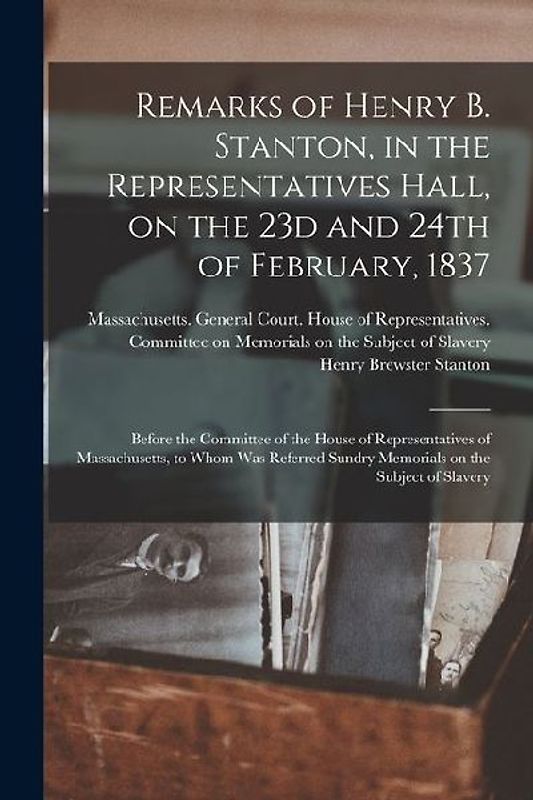 Remarks of Henry B. Stanton, in the Representatives Hall, on the 23d and 24th of February, 1837: Before the Committee of the House of Representatives