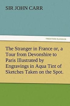 The Stranger in France or, a Tour from Devonshire to Paris Illustrated by Engravings in Aqua Tint of Sketches Taken on the Spot.