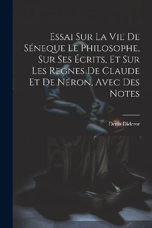 Essai Sur La Vie De Séneque Le Philosophe, Sur Ses Écrits, Et Sur Les Regnes De Claude Et De Néron, Avec Des Notes
