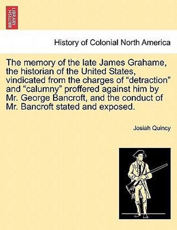 The Memory of the Late James Grahame, the Historian of the United States, Vindicated from the Charges of "Detraction" and "Calumny" Proffered Against Him by Mr. George Bancroft, and the Conduct of Mr. Bancroft Stated and Exposed.