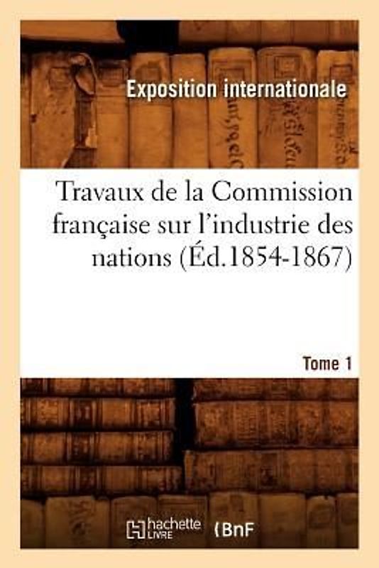Travaux de la Commission Française Sur l'Industrie Des Nations. Tome 1 (Éd.1854-1867)