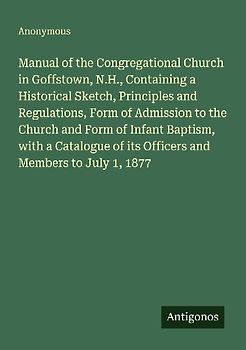 Manual of the Congregational Church in Goffstown, N.H., Containing a Historical Sketch, Principles and Regulations, Form of Admission to the Church and Form of Infant Baptism, with a Catalogue of its Officers and Members to July 1, 1877