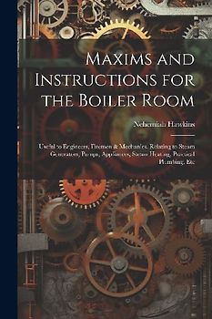 Maxims and Instructions for the Boiler Room: Useful to Engineers, Firemen & Mechanics, Relating to Steam Generators, Pumps, Appliances, Steam Heating,