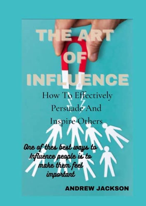 THE ART OF INFLUENCE: How To Effectively Persuade and Inspire Others