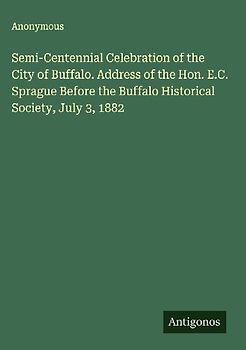 Semi-Centennial Celebration of the City of Buffalo. Address of the Hon. E.C. Sprague Before the Buffalo Historical Society, July 3, 1882