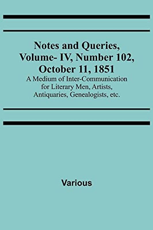Notes and Queries, Vol. IV, Number 102, October 11, 1851 ; A Medium of Inter-communication for Literary Men, Artists, Antiquaries, Genealogists, etc.