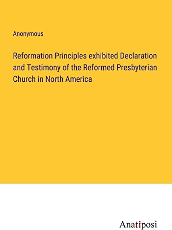 Reformation Principles exhibited Declaration and Testimony of the Reformed Presbyterian Church in North America