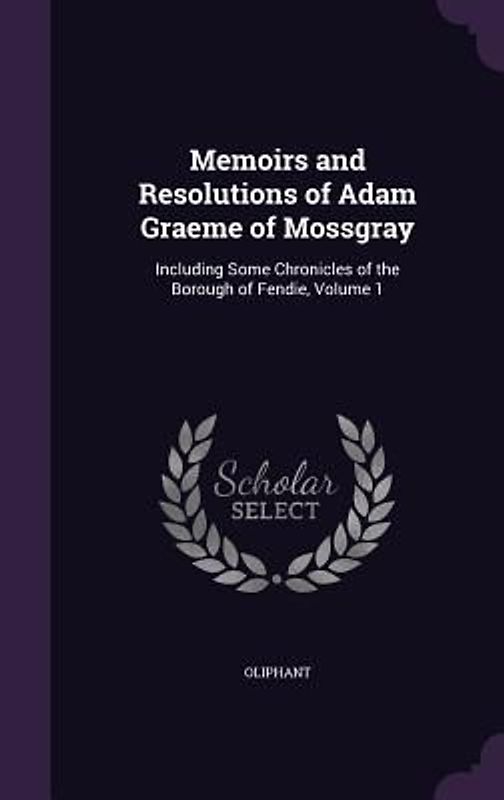Memoirs and Resolutions of Adam Graeme of Mossgray: Including Some Chronicles of the Borough of Fendie, Volume 1