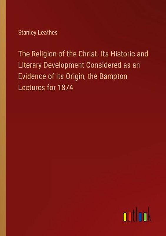 The Religion of the Christ. Its Historic and Literary Development Considered as an Evidence of its Origin, the Bampton Lectures for 1874