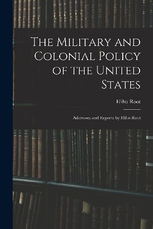 The Military and Colonial Policy of the United States: Addresses and Reports by Elihu Root