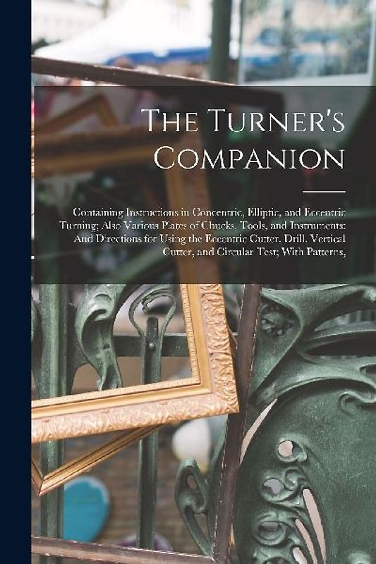 The Turner's Companion: Containing Instructions in Concentric, Elliptic, and Eccentric Turning; Also Various Plates of Chucks, Tools, and Inst