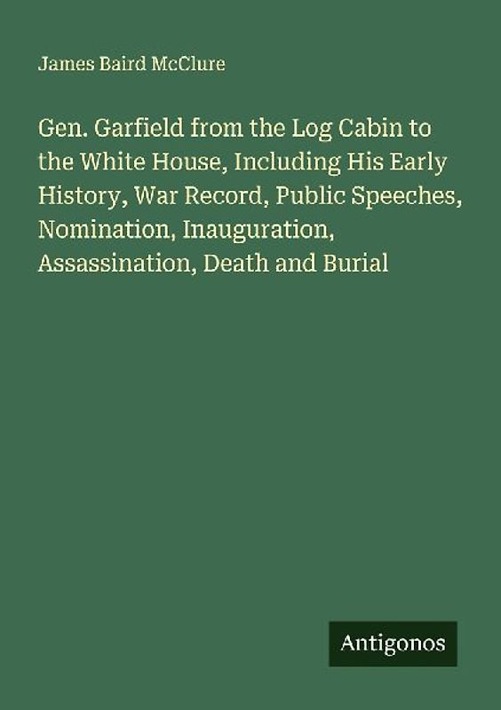 Gen. Garfield from the Log Cabin to the White House, Including His Early History, War Record, Public Speeches, Nomination, Inauguration, Assassination, Death and Burial