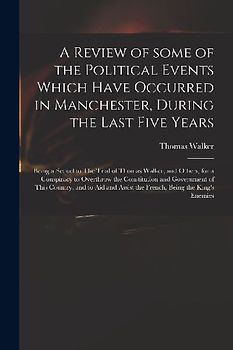 A Review of Some of the Political Events Which Have Occurred in Manchester, During the Last Five Years: Being a Sequel to The Trial of Thomas Walker,