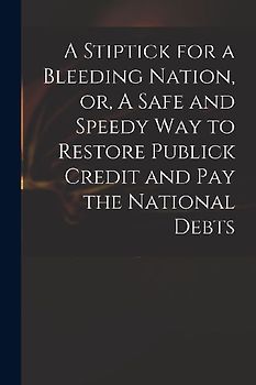 A Stiptick for a Bleeding Nation, or, A Safe and Speedy Way to Restore Publick Credit and Pay the National Debts