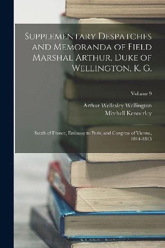 Supplementary Despatches and Memoranda of Field Marshal Arthur, Duke of Wellington, K. G.: South of France, Embassy to Paris, and Congress of Vienna,