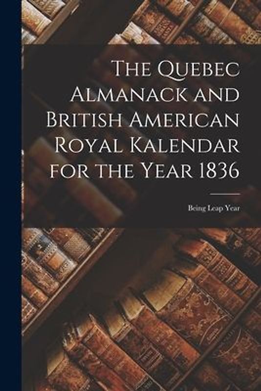 The Quebec Almanack and British American Royal Kalendar for the Year 1836 [microform]: Being Leap Year