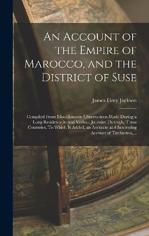An Account of the Empire of Marocco, and the District of Suse; Compiled From Miscellaneous Observations Made During a Long Residence in and Various Journies Through, These Countries. To Which is Added, an Accurate and Interesting Account of Timbuctoo, ...