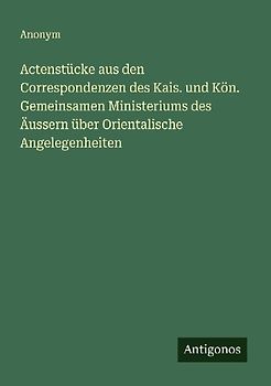 Actenstücke aus den Correspondenzen des Kais. und Kön. Gemeinsamen Ministeriums des Äussern über Orientalische Angelegenheiten