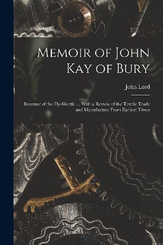 Memoir of John Kay of Bury: Inventor of the Fly-Shuttle ... With a Review of the Textile Trade and Manufacture From Earliest Times