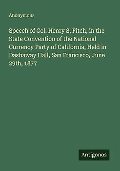 Speech of Col. Henry S. Fitch, in the State Convention of the National Currency Party of California, Held in Dashaway Hall, San Francisco, June 29th, 1877