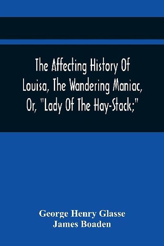 The Affecting History Of Louisa, The Wandering Maniac, Or, "Lady Of The Hay-Stack;" So Called, From Having Taken Up Her Residence Under That Shelter, In The Village Of Bourton, Near Bristol, In A State Of Melancholy Derangement; And Supposed To Be A Natur