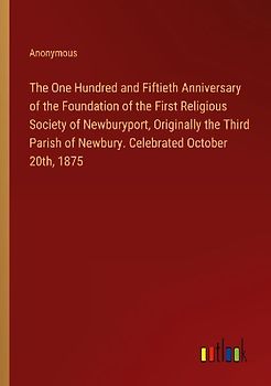 The One Hundred and Fiftieth Anniversary of the Foundation of the First Religious Society of Newburyport, Originally the Third Parish of Newbury. Celebrated October 20th, 1875