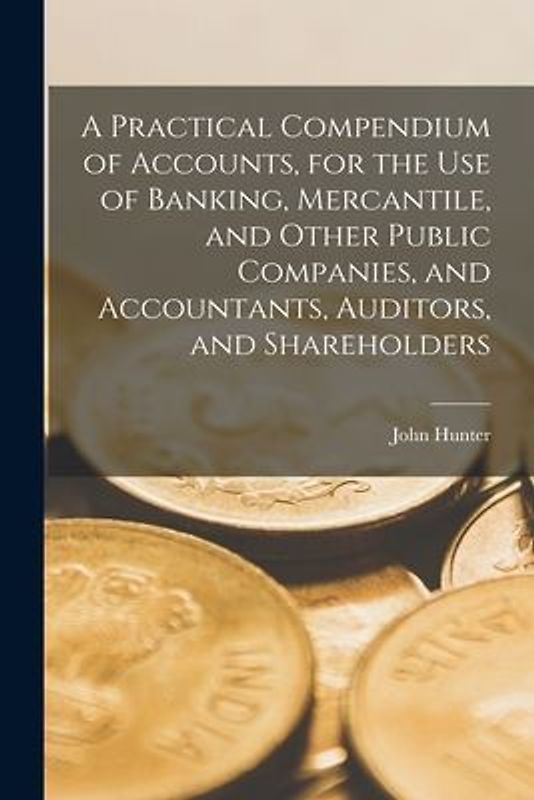 A Practical Compendium of Accounts [microform], for the Use of Banking, Mercantile, and Other Public Companies, and Accountants, Auditors, and Shareho