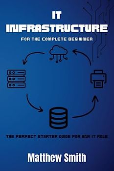 IT Infrastructure for the Complete Beginner: The perfect starter guide for any IT role (Information Technology for the Complete Beginner)