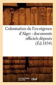 Colonisation de l'Ex-Régence d'Alger: Documents Officiels Déposés (Éd.1834)