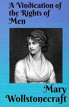 A Vindication of the Rights of Men: In a Letter to the Right Honourable Edmund Burke: Occasioned by his Reflections on the Revolution in France.