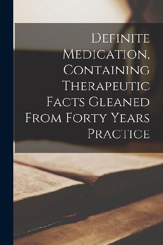 Definite Medication, Containing Therapeutic Facts Gleaned From Forty Years Practice