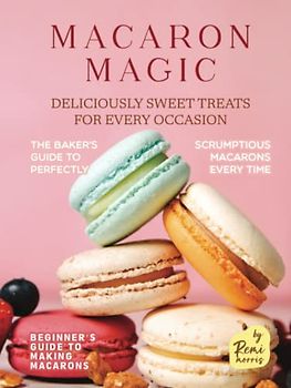 Macaron Magic: Deliciously Sweet Treats for Every Occasion (Beginner's Guide to Making Macarons)