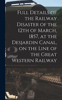 Full Details of the Railway Disaster of the 12th of March, 1857, at the Desjardin Canal, on the Line of the Great Western Railway [microform]