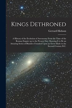 Kings Dethroned: A History of the Evolution of Astronomy From the Time of the Roman Empire up to the Present day; Showing it to be an A
